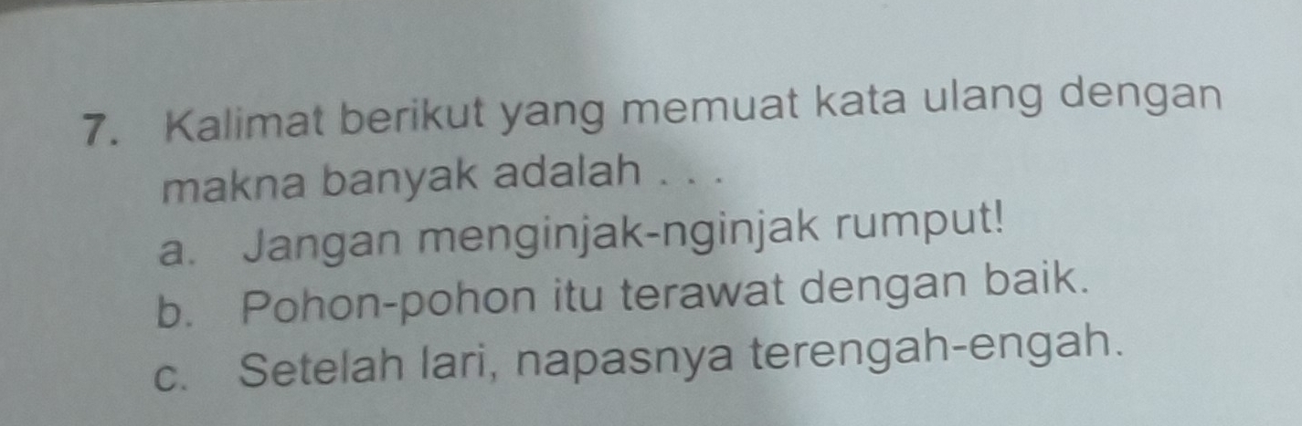 Kalimat berikut yang memuat kata ulang dengan
makna banyak adalah . . .
a. Jangan menginjak-nginjak rumput!
b. Pohon-pohon itu terawat dengan baik.
c. Setelah lari, napasnya terengah-engah.