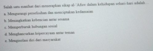 Salah satu manfaat dari menerapkan sikap al-"Afuw dalam kehidupan sehari-hari adalah
a. Mengurangi perselisihan dan menciptakan kedamaian
b. Meningkatkan kebencian antar sesama
c. Memperburuk hubungan sosial
d. Menghancurkan kepercayaan antar teman
e. Mengisolasi diri dari masyarakat