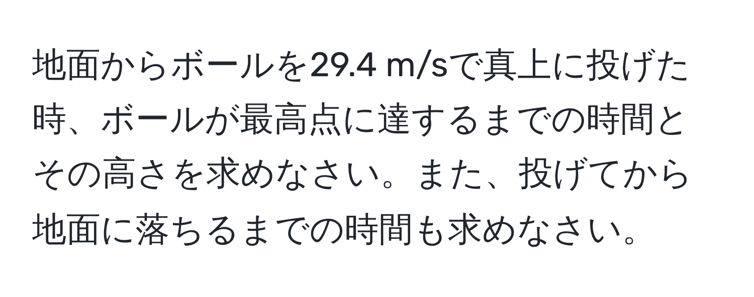 地面からボールを29.4 m/sで真上に投げた時、ボールが最高点に達するまでの時間とその高さを求めなさい。また、投げてから地面に落ちるまでの時間も求めなさい。