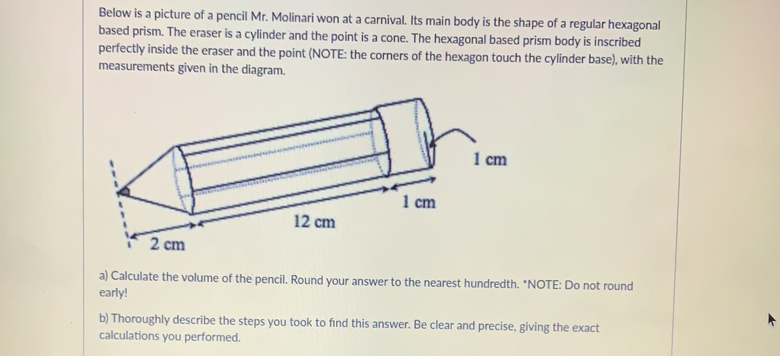 Below is a picture of a pencil Mr. Molinari won at a carnival. Its main body is the shape of a regular hexagonal
based prism. The eraser is a cylinder and the point is a cone. The hexagonal based prism body is inscribed
perfectly inside the eraser and the point (NOTE: the corners of the hexagon touch the cylinder base), with the
measurements given in the diagram.
a) Calculate the volume of the pencil. Round your answer to the nearest hundredth. "NOTE: Do not round
early!
b) Thoroughly describe the steps you took to find this answer. Be clear and precise. giving the exact
calculations you performed.