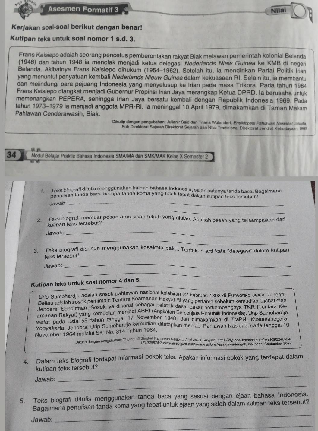 Asesmen Formatif 3 Nilai
Kerjakan soal-soal berikut dengan benar!
Kutipan teks untuk soal nomor 1 s.d. 3.
Frans Kaisiepo adalah seorang pencetus pemberontakan rakyat Biak melawan pemerintah kolonial Belanda
(1948) dan tahun 1948 ia menolak menjadi ketua delegasi Nederlands Niew Guinea ke KMB di negeri
Belanda. Akibatnya Frans Kaisiepo dihukum (1954-1962). Setelah itu, ia mendirikan Partai Politik Irian
yang menuntut penyatuan kembali Nederlands Nieuw Guinea dalam kekuasaan RI. Selain itu, ia membantu
dan melindungi para pejuang Indonesia yang menyelusup ke Irian pada masa Trikora. Pada tahun 1964
Frans Kaisiepo diangkat menjadi Gubernur Propinsi Irian Jaya merangkap Ketua DPRD. Ia berusaha untuk
memenangkan PEPERA, sehingga Irian Jaya bersatu kembali dengan Republik Indonesia 1969. Pada
tahun 1973-1979 ia menjadi anggota MPR-RI. la meninggal 10 April 1979, dimakamkan di Taman Makam
Pahlawan Cenderawasih, Biak.
Dikutip dengan pengubahan: Julianir Said dan Triana Wulandari, Ensiklopedi Pahlawan Nasional, Jakarta.
Sub Direktorat Sejarah Direktorat Sejarah dan Nllai Tradisional Direktorat Jendral Kebudayaan. 1995
34 Modul Belajar Praktis Bahasa Indonesia SMA/MA dan SMK/MAK Kelas X Semester 2
1. Teks biografi ditulis menggunakan kaidah bahasa Indonesia, salah satunya tanda baca. Baqaimana
penulisan tanda baca berupa tanda koma yang tidak tepat dalam kutipan teks tersebut?
Jawab:
_
_
2. Teks biografi memuat pesan atas kisah tokoh yang diulas. Apakah pesan vanq tersampaikan dar
kutipan teks tersebut?
Jawab:_
_
3. Teks biografi disusun menggunakan kosakata baku. Tentukan arti kata ''delegasi'' dalam kutipan
teks tersebut!
Jawab:
_
_
Kutipan teks untuk soal nomor 4 dan 5.
Uríb Sumohardjo adalah sosok pahlawan nasional kelahiran 22 Februari 1893 di Purworejo Jawa Tengah.
Beliau adalah sosok pemimpin Tentara Keamanan Rakyat RI yang pertama sebelum kemudian dijabat oleh
Jenderal Soedirman. Sosoknya dikenal sebagai peletak dasar-dasar berkembangnya TKR (Tentara Ke-
amanan Rakyat) yang kemudian menjadi ABRI (Angkatan Bersenjata Republik Indonesia). Urip Sumohardjo
wafat pada usia 55 tahun tanggal 17 November 1948, dan dimakamkan di TMPN, Kusumanegara,
Yoqvakarta. Jenderal Urip Sumohardjo kemudian ditetapkan menjadi Pahlawan Nasional pada tanggal 10
November 1964 melalui SK. No. 314 Tahun 1964.
Dikutip dengan pengubahan: "7 Biografi Singkat Pahlawan Nasional Asal Jawa Tengah", https://regional.kompas.com/read/2022/07/24/
171929578/7-biografi-singkat-pahlawan-nasional-asal-jawa-tengah, diakses 9 September 2022
4. Dalam teks biografi terdapat informasi pokok teks. Apakah informasi pokok yang terdapat dalam
_
kutipan teks tersebut?
_
Jawab:
5. Teks biografi ditulis menggunakan tanda baca yang sesuai dengan ejaan bahasa Indonesia.
_
Bagaimana penulisan tanda koma yang tepat untuk ejaan yang salah dalam kutipan teks tersebut?
_
Jawab: