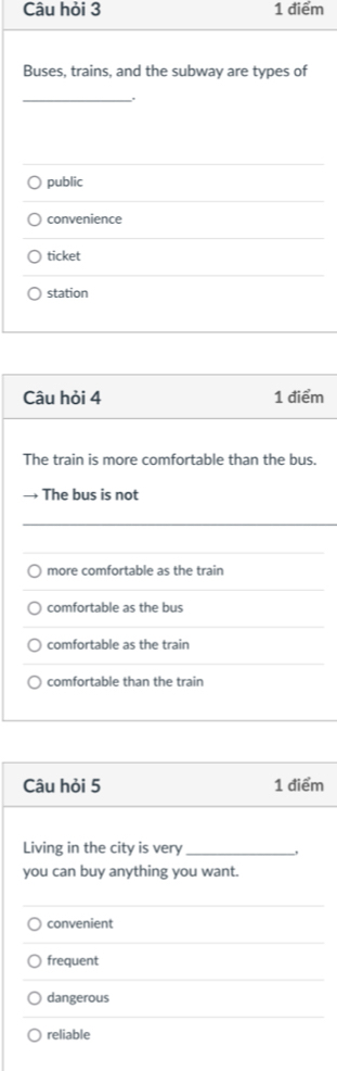 Câu hỏi 3 1 điểm
Buses, trains, and the subway are types of
_
.
public
convenience
ticket
station
Câu hỏi 4 1 điểm
The train is more comfortable than the bus.
→ The bus is not
more comfortable as the train
comfortable as the bus
comfortable as the train
comfortable than the train
Câu hỏi 5 1 điểm
Living in the city is very_
you can buy anything you want.
convenient
frequent
dangerous
reliable