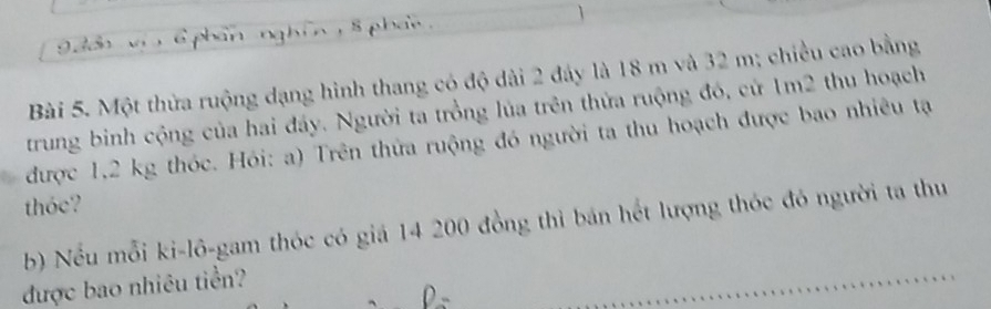 phan nghin, 8 pha . 
Bài 5. Một thừa ruộng dạng hình thang có độ dài 2 đáy là 18 m và 32 m; chiều cao bằng 
trung binh cộng của hai đáy. Người ta trồng lủa trên thửa ruộng đó, cử 1m2 thu hoạch 
được 1,2 kg thóc. Hói: a) Trên thứa ruộng đó người ta thu hoạch được bao nhiêu tạ 
thóc? 
b) Nếu mỗi ki-lô-gam thóc có giá 14 200 đồng thì bán hết lượng thóc đó người ta thu 
được bao nhiêu tiền?