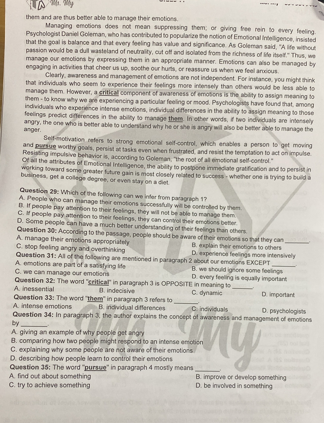 Ms. My
them and are thus better able to manage their emotions.
Managing emotions does not mean suppressing them; or giving free rein to every feeling.
Psychologist Daniel Goleman, who has contributed to popularize the notion of Emotional Intelligence, insisted
that the goal is balance and that every feeling has value and significance. As Goleman said, "A life without
passion would be a dull wasteland of neutrality, cut off and isolated from the richness of life itself." Thus, we
manage our emotions by expressing them in an appropriate manner. Emotions can also be managed by
engaging in activities that cheer us up, soothe our hurts, or reassure us when we feel anxious.
Clearly, awareness and management of emotions are not independent. For instance, you might think
that individuals who seem to experience their feelings more intensely than others would be less able to
manage them. However, a critical component of awareness of emotions is the ability to assign meaning to
them - to know why we are experiencing a particular feeling or mood. Psychologists have found that, among
individuals who experience intense emotions, individual differences in the ability to assign meaning to those
feelings predict differences in the ability to manage them. In other words, if two individuals are intensely
angry, the one who is better able to understand why he or she is angry will also be better able to manage the
anger.
Self-motivation refers to strong emotional self-control, which enables a person to get moving
and pursue worthy goals, persist at tasks even when frustrated, and resist the temptation to act on impulse.
Resisting impulsive behavior is, according to Goleman, "the root of all emotional self-control."
Of all the attributes of Emotional Intelligence, the ability to postpone immediate gratification and to persist in
working toward some greater future gain is most closely related to success - whether one is trying to build a
business, get a college degree, or even stay on a diet.
Question 29: Which of the following can we infer from paragraph 1?
A. People who can manage their emotions successfully will be controlled by them.
B. If people pay attention to their feelings, they will not be able to manage them.
C. If people pay attention to their feelings, they can control their emotions better.
D. Some people can have a much better understanding of their feelings than others.
Question 30: According to the passage, people should be aware of their emotions so that they can .
A. manage their emotions appropriately B. explain their emotions to others_
C. stop feeling angry and overthinking D. experience feelings more intensively
Question 31: All of the following are mentioned in paragraph 2 about our emotions EXCEPT .
A. emotions are part of a satisfying life B. we should ignore some feelings
C. we can manage our emotions D. every feeling is equally important
Question 32: The word 'critical' in paragraph 3 is OPPOSITE in meaning to .
A. inessential B. indecisive C. dynamic _D. important
_
Question 33: The word 'them'' in paragraph 3 refers to
A. intense emotions B. individual differences C. individuals D. psychologists
Question 34: In paragraph 3, the author explains the concept of awareness and management of emotions
by_
A. giving an example of why people get angry
B. comparing how two people might respond to an intense emotion
C. explaining why some people are not aware of their emotions
D. describing how people learn to control their emotions
Question 35: The word ''pursue'' in paragraph 4 mostly means_
A. find out about something B. improve or develop something
C. try to achieve something D. be involved in something
