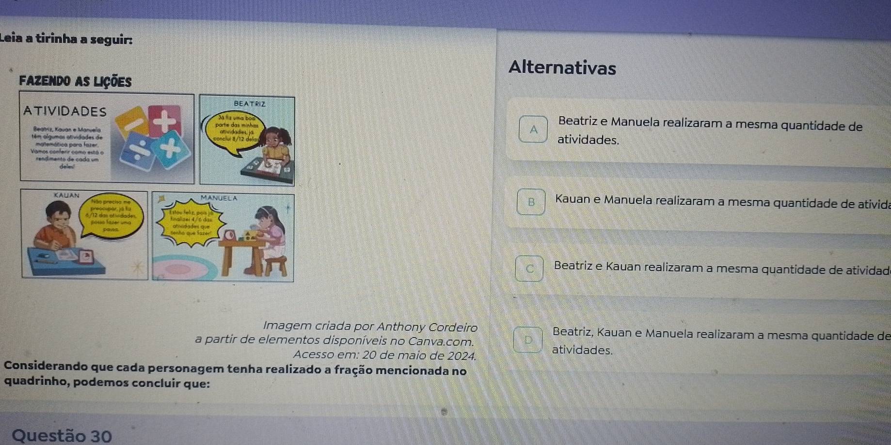 Leia a tirinha a seguir: 
Alternativas 
Beatriz e Manuela realizaram a mesma quantidade de 
A 
atividades. 
Kauan e Manuela realizaram a mesma quantidade de ativida 
B / 
Beatriz e Kauan realizaram a mesma quantidade de atividad 
Imagem criada por Anthony Cordeiro Beatriz, Kauan e Manuela realizaram a mesma quantidade de 
a partir de elementos disponíveis no Canva.com. 
Acesso em: 20 de maio de 2024. 
atividades. 
Considerando que cada personagem tenha realizado a fração mencionada no 
quadrinho, podemos concluir que: 
Questão 30