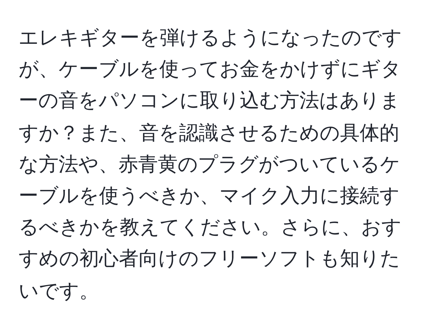 エレキギターを弾けるようになったのですが、ケーブルを使ってお金をかけずにギターの音をパソコンに取り込む方法はありますか？また、音を認識させるための具体的な方法や、赤青黄のプラグがついているケーブルを使うべきか、マイク入力に接続するべきかを教えてください。さらに、おすすめの初心者向けのフリーソフトも知りたいです。