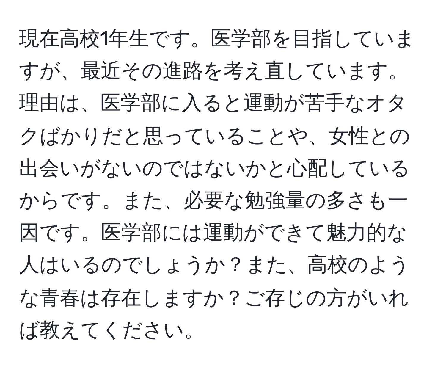 現在高校1年生です。医学部を目指していますが、最近その進路を考え直しています。理由は、医学部に入ると運動が苦手なオタクばかりだと思っていることや、女性との出会いがないのではないかと心配しているからです。また、必要な勉強量の多さも一因です。医学部には運動ができて魅力的な人はいるのでしょうか？また、高校のような青春は存在しますか？ご存じの方がいれば教えてください。