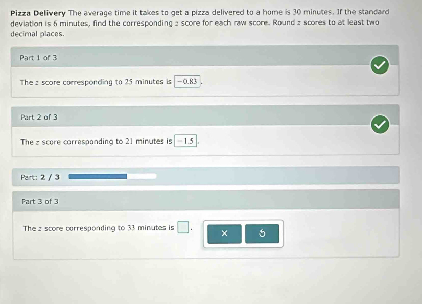 Pizza Delivery The average time it takes to get a pizza delivered to a home is 30 minutes. If the standard 
deviation is 6 minutes, find the corresponding z score for each raw score. Round z scores to at least two 
decimal places. 
Part 1 of 3 
The z score corresponding to 25 minutes is − 0.83
Part 2 of 3 
The z score corresponding to 21 minutes is -1.5
Part: 2 / 3 
Part 3 of 3 
The z score corresponding to 33 minutes is □ × 5