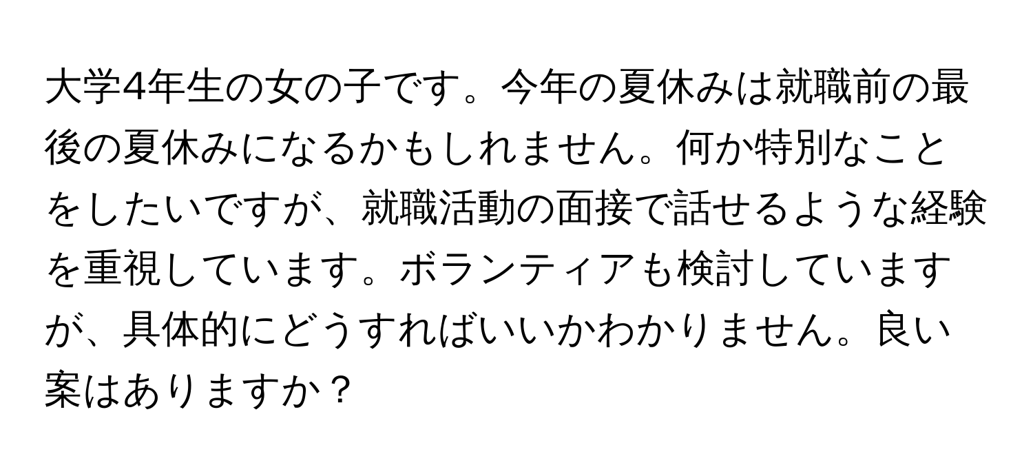 大学4年生の女の子です。今年の夏休みは就職前の最後の夏休みになるかもしれません。何か特別なことをしたいですが、就職活動の面接で話せるような経験を重視しています。ボランティアも検討していますが、具体的にどうすればいいかわかりません。良い案はありますか？