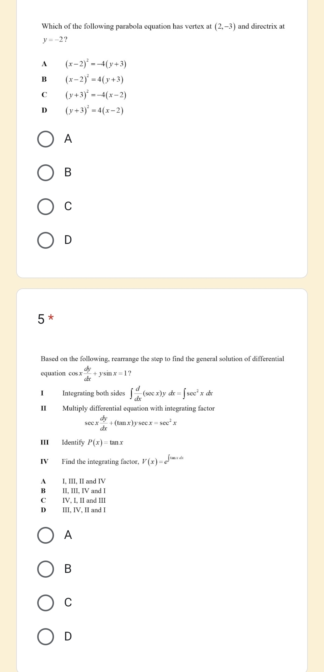 Which of the following parabola equation has vertex at (2,-3) and directrix at
y=-2 ?
A (x-2)^2=-4(y+3)
B (x-2)^2=4(y+3)
C (y+3)^2=-4(x-2)
D (y+3)^2=4(x-2)
A
B
C
D
5 *
Based on the following, rearrange the step to find the general solution of differential
equation cos x : dy/dx +ysin x=1? 
I Integrating both sides ∈t  d/dx (sec x)ydx=∈t sec^2xdx
II Multiply differential equation with integrating factor
sec x dy/dx +(tan x)ysec x=sec^2x
III Identify P(x)=tan x
IV Find the integrating factor, V(x)=e^(∈t tan xdx)
A I, III, II and IV
Bì II, III, IV and I
C₹ IV, I, II and III
D III, IV, II and I
A
B
C
D