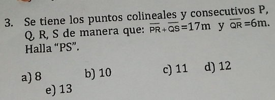 Se tiene los puntos colineales y consecutivos P,
Q R, S de manera que: overline PR+overline QS=17m y overline QR=6m. 
Halla “ PS ”.
a) 8 b) 10 c) 11 d) 12
e) 13