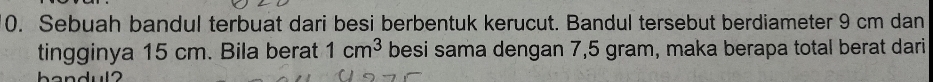 Sebuah bandul terbuat dari besi berbentuk kerucut. Bandul tersebut berdiameter 9 cm dan 
tingginya 15 cm. Bila berat 1cm^3 besi sama dengan 7,5 gram, maka berapa total berat dari
h e