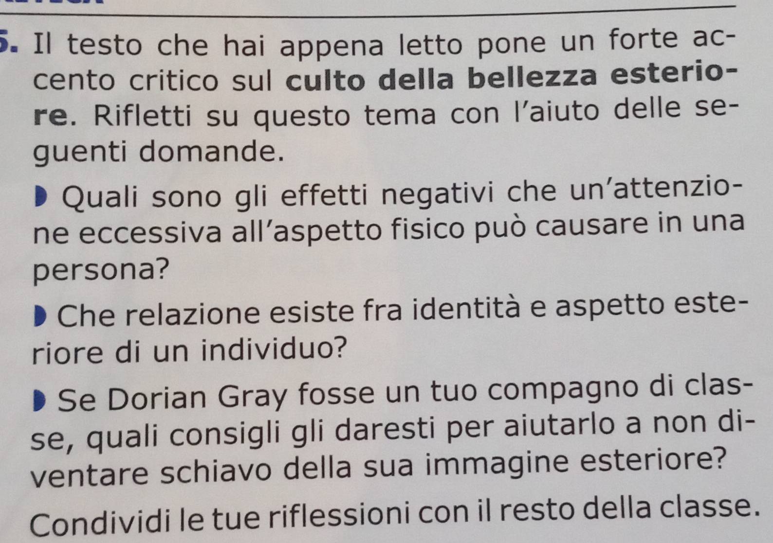 Il testo che hai appena letto pone un forte ac- 
cento critico sul culto della bellezza esterio- 
re. Rifletti su questo tema con l’aiuto delle se- 
guenti domande. 
Quali sono gli effetti negativi che un'attenzio- 
ne eccessiva all’aspetto fisico può causare in una 
persona? 
Che relazione esiste fra identità e aspetto este- 
riore di un individuo? 
Se Dorian Gray fosse un tuo compagno di clas- 
se, quali consigli gli daresti per aiutarlo a non di- 
ventare schiavo della sua immagine esteriore? 
Condividi le tue riflessioni con il resto della classe.