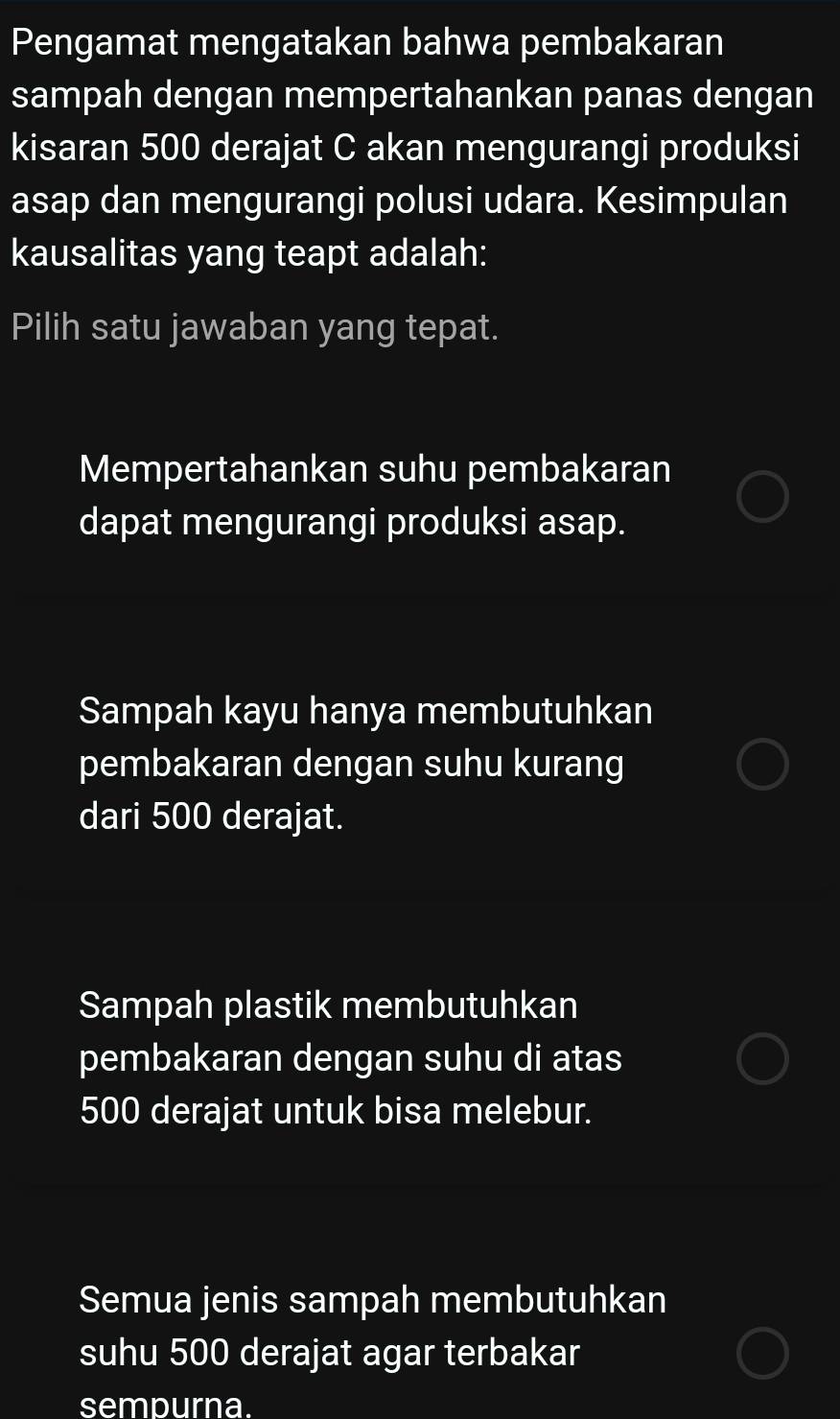 Pengamat mengatakan bahwa pembakaran
sampah dengan mempertahankan panas dengan
kisaran 500 derajat C akan mengurangi produksi
asap dan mengurangi polusi udara. Kesimpulan
kausalitas yang teapt adalah:
Pilih satu jawaban yang tepat.
Mempertahankan suhu pembakaran
dapat mengurangi produksi asap.
Sampah kayu hanya membutuhkan
pembakaran dengan suhu kurang
dari 500 derajat.
Sampah plastik membutuhkan
pembakaran dengan suhu di atas
500 derajat untuk bisa melebur.
Semua jenis sampah membutuhkan
suhu 500 derajat agar terbakar
sempurna.