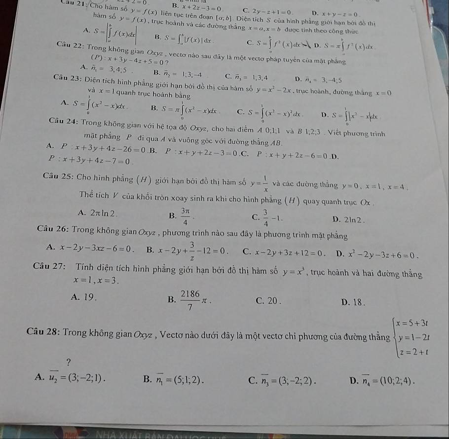 2+2=0 B x+2z-3=0 C. 2y-z+1=0. D. x+y-z=0
Câu 21: Cho hàm số y=f(x) liên tục trên đoạn [a;b] Diện tích S của hình phẳng giới hạn bởi đồ thị
hàm số y=f(x) S=π ∈tlimits _x^(bf^2)(x)dx
A. S=|∈tlimits _a^(bf(x)dx| , trục hoành và các đường thắng x=a,x=b được tính theo công thức
B. S=∈t _a^b|f(x)|dx C. S=∈tlimits _0^hf^2)(x)dx D.
Câu 22: Trong không gian Oxyz , vectơ nào sau dây là một vectơ pháp tuyển của mặt phẳng
A. (P):x+3y-4z+5=0 ?
overline n_1=3,4;5. B. overline n_2=1;3;-4 C. vector n_3=1,3;4 D. overline n_4=3;-4;5
Câu 23: Diện tích hình phẳng giới hạn bởi đồ thị của hàm số y=x^2-2x , trục hoành, đường thắng x=0
và x=1 quanh trục hoành bằng
A. S=∈tlimits _0^(1(x^2)-x)dx. B. S=π ∈tlimits _0^(1(x^2)-x)dx C. S=∈tlimits _0^(1(x^2)-x)^2dx. D. S=∈tlimits _0^(1|x^2)-x|dx
Câu 24: Trong không gian với hệ tọa độ Oxyz, cho hai điểm A 0;1;1 và B 1,2;3 Viết phương trình
mặt phẳng P đi qua A và vuông góc với đường thẳng AB.
A. P:x+3y+4z-26=0 .B. P:x+y+2z-3=0. C. P:x+y+2z-6=0.1 D.
P:x+3y+4z-7=0
Câu 25: Cho hình phẳng (H) giới hạn bởi đồ thị hàm số y= l/x  và các đường thẳng y=0,x=1,x=4.
Thể tích V của khổi tròn xoay sinh ra khi cho hình phẳng (H) quay quanh trục Ox .
C.  3/4 -1.
A. 2π ln 2. B.  3π /4 . D. 2ln2.
Câu 26: Trong không gian Oxyz , phương trình nào sau đây là phương trình mặt phẳng
A. x-2y-3xz-6=0. B. x-2y+ 3/z -12=0. C. x-2y+3z+12=0. D. x^2-2y-3z+6=0.
Câu 27:  Tính diện tích hình phẳng giới hạn bởi đồ thị hàm số y=x^3 , trục hoành và hai đường thắng
x=1,x=3.
A. 19. B.  2186/7 π . C. 20 . D. 18.
Câu 28: Trong không gian Oxyz , Vectơ nào dưới đây là một vectơ chỉ phương của đường thẳng beginarrayl x=5+3t y=1-2t z=2+tendarray.
?
A. overline u_2=(3;-2;1). B. overline n_1=(5;1;2). C. overline n_3=(3;-2;2). D. overline n_4=(10;2;4).
Nhà Xhát rán dalloc h