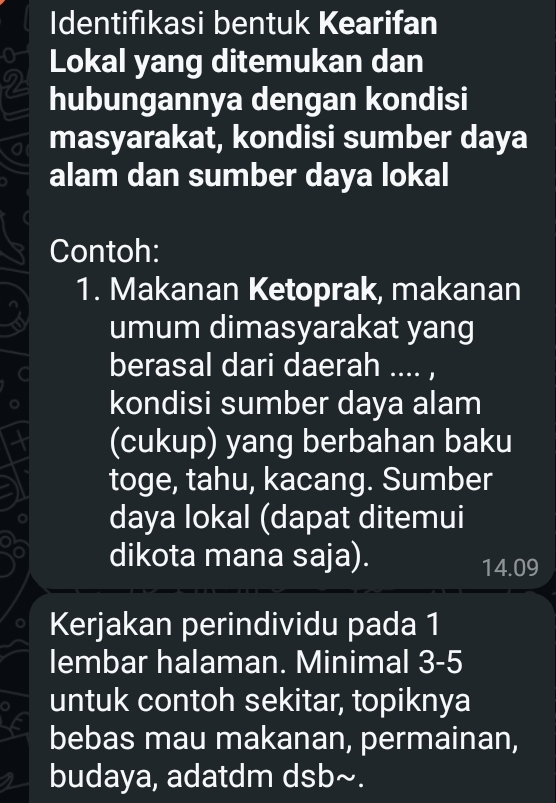 Identifıkasi bentuk Kearifan 
o Lokal yang ditemukan dan 
2 hubungannya dengan kondisi 
masyarakat, kondisi sumber daya 
alam dan sumber daya lokal 
Contoh: 
1. Makanan Ketoprak, makanan 
umum dimasyarakat yang 
berasal dari daerah .... , 
kondisi sumber daya alam 
(cukup) yang berbahan baku 
toge, tahu, kacang. Sumber 
daya lokal (dapat ditemui 
dikota mana saja). 14.09 
Kerjakan perindividu pada 1
lembar halaman. Minimal 3-5
untuk contoh sekitar, topiknya 
bebas mau makanan, permainan, 
budaya, adatdm dsb~.