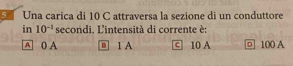 Una carica di 10 C attraversa la sezione di un conduttore
in 10^(-1) secondi. L'intensità di corrente è:
A 0 A в 1 A c 10 A □ 100 A