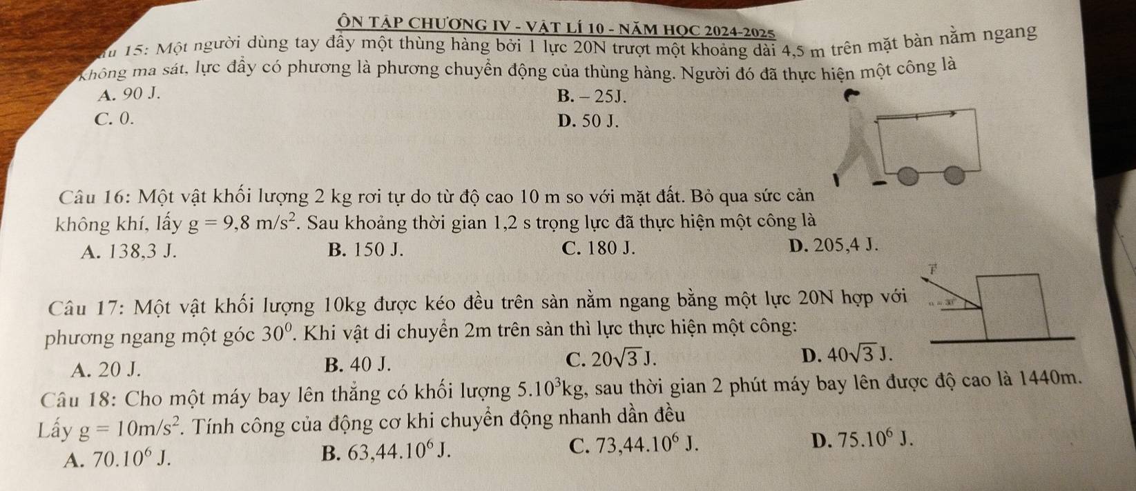 ÔN TÁP CHƯƠNG IV - VậT LÍ 10 - NăM HQC 2024-2025
Su 15: Một người dùng tay đầy một thùng hàng bởi 1 lực 20N trượt một khoảng dài 4,5 m trên mặt bàn năm ngang
Không ma sát, lực đầy có phương là phương chuyển động của thùng hàng. Người đó đã thực hiện một công là
A. 90 J. B. - 25J.
C. 0. D. 50 J.
Câu 16: Một vật khối lượng 2 kg rơi tự do từ độ cao 10 m so với mặt đất. Bỏ qua sức cản
không khí, lấy g=9, 8m/s^2. Sau khoảng thời gian 1,2 s trọng lực đã thực hiện một công là
A. 138, 3 J. B. 150 J. C. 180 J. D. 205,4 J.
Câu 17: Một vật khối lượng 10kg được kéo đều trên sản nằm ngang bằng một lực 20N hợp vớ
phương ngang một góc 30°. Khi vật di chuyển 2m trên sàn thì lực thực hiện một công:
A. 20 J. B. 40 J.
C. 20sqrt(3)J. D. 40sqrt(3)J. 
Câu 18: Cho một máy bay lên thẳng có khối lượng 5.10^3kg 1, sau thời gian 2 phút máy bay lên được độ cao là 1440m.
Lấy g=10m/s^2. Tính công của động cơ khi chuyền động nhanh dần đều
D.
A. 70.10^6J. B. 63, 44.10^6J. C. 73, 44.10^6J. 75.10^6J.