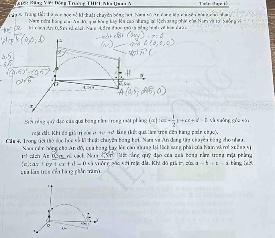 BS: Đặng Việt Đông Trường THPT Nho Quan A Toán thực tế 
Câu 3. Trong tiết thể dục học về kĩ thuật chuyền bóng hơi, Nam và An đang tập chuyền bóng cho nhau 
Nam ném bóng cho An đỡ, quả bóng bay lên cao nhưng lại lệch sang phải của Nam và rơi xuống vị 
trí cách An 0,5m và cách Nam 4,5m được mô tả bằng hình vẽ bên dưới:
z
Y
0,5m
o 4,5m
x
Biết rằng quỹ đạo của quả bóng nằm trong mặt phẳng (α): ax+ 1/2 y+cx+d=0 và vuông góc với 
mặt đất. Khi đó giá trị của a+c+d lằng (kết quả làm tròn đến hàng phần chục). 
Câu 4. Trong tiết thể dục học về kĩ thuật chuyền bóng hơi, Nam và An đang tập chuyền bóng cho nhau, 
Nam ném bóng cho An đỡ, quả bóng bay lên cao nhưng lại lệch sang phải của Nam và rơi xuống vị 
trí cách An 0,5m và cách Nam 4,5m. Biết rằng quỹ đạo của quả bóng nằm trong mặt phẳng 
(α): ax+by+cx+d=0 và vuông góc với mặt đất. Khi đó giá trị của a+b+c+d bằng (kết 
quả làm tròn đến hàng phần trăm).