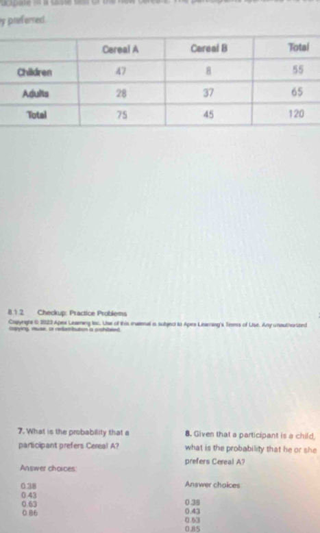 preferred
8.1.2 Checkup: Practice Probiems
Copynghs C 2023 Apex Leaming lac. Use of this maienal is subject to Apes Leamang's Terms of Lise. Any unauthortbed
capying, muse, or redatrioution is prohibeed.
7. What is the probability that a 8. Given that a participant is a child,
participant prefers Cereal A? what is the probability that he or she
prefers Cereal A?
Answer choices:
0.38 Answer choices
0.43
0.63 0.38
0.86 0.43
0.63
0.85