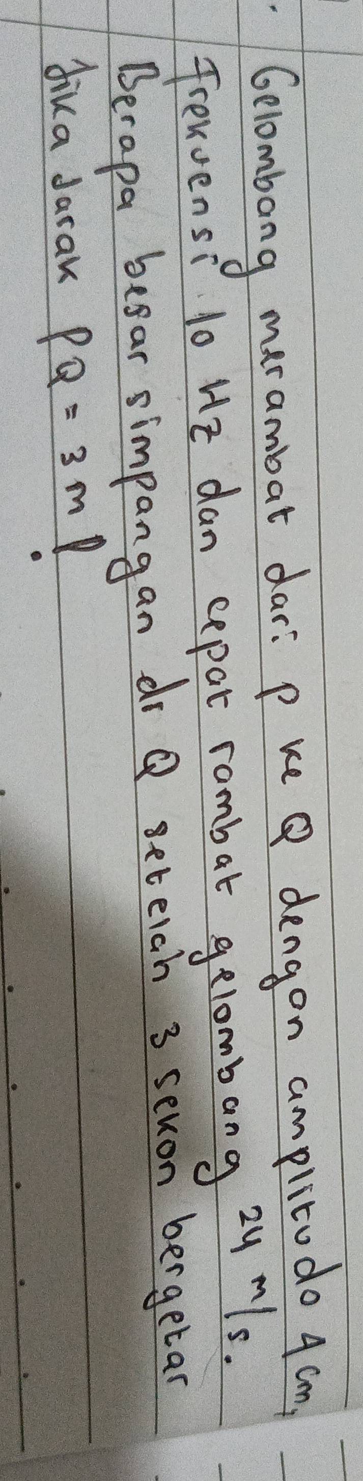 Gelombong marambat dar: p ke Q dengon amplitudo 4 cm
frewvensi low 12 dan cepar rambat gelombang 2y¨1s. 
Berapa beear simpangan drQ seteah 3 sexon bergetan 
dika Jarak PQ=3m