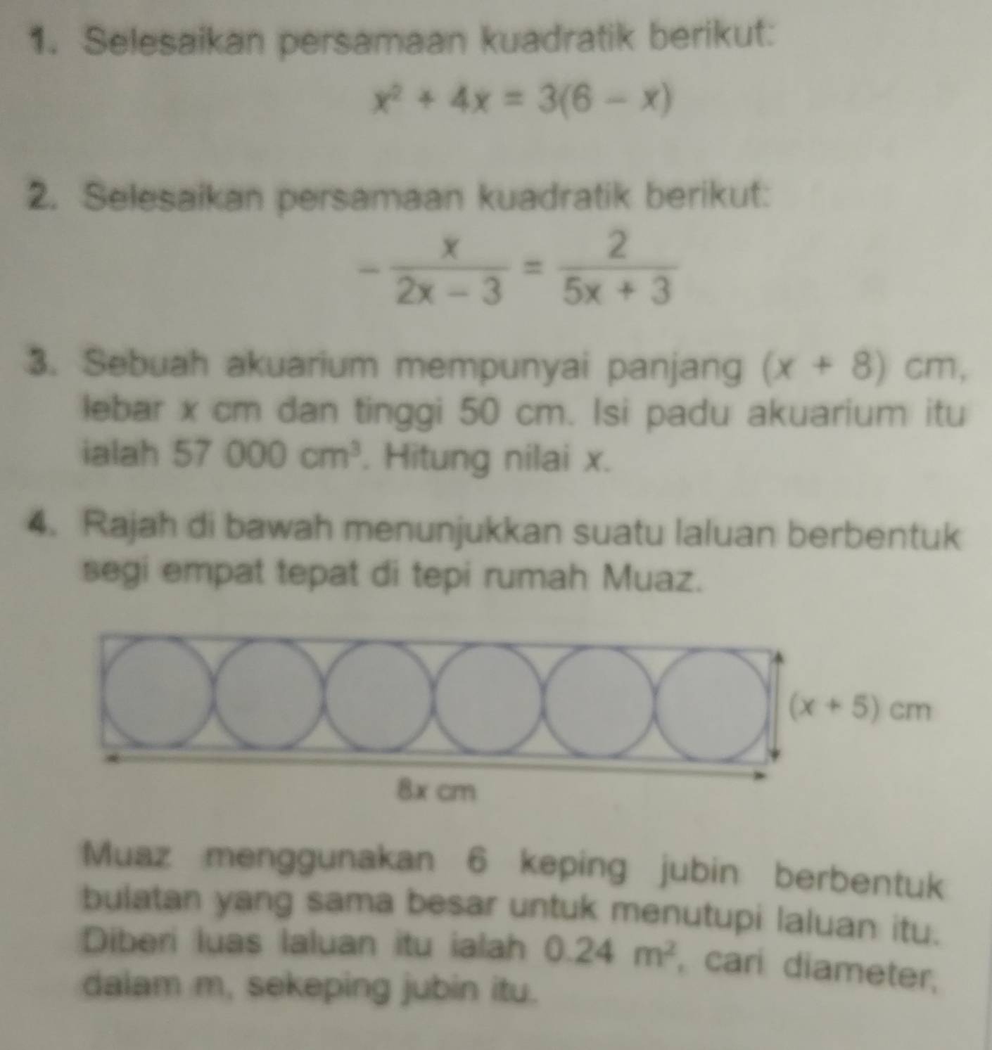 Selesaikan persamaan kuadratik berikut:
x^2+4x=3(6-x)
2. Selesaikan persamaan kuadratik berikut:
- x/2x-3 = 2/5x+3 
3. Sebuah akuarium mempunyai panjang (x+8)cm,
lebar x cm dan tinggi 50 cm. Isi padu akuarium itu
ialah 57000cm^3. Hitung nilai x.
4. Rajah di bawah menunjukkan suatu laluan berbentuk
segi empat tepat di tepi rumah Muaz.
Muaz menggunakan 6 keping jubin berbentuk
bulatan yang sama besar untuk menutupi laluan itu.
Diberi luas laluan itu ialah 0.24m^2 , cari diameter,
dalam m, sekeping jubin itu.