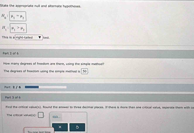 State the appropriate null and alternate hypotheses.
H_0 : mu _1=mu _2
H_1:mu _1>mu _2
This is a right-tailed test. 
Part 2 of 6 
How many degrees of freedom are there, using the simple method? 
The degrees of freedom using the simple method is 50
Part: 2 / 6 
Part 3 of 6 
Find the critical value(s). Round the answer to three decimal places. If there is more than one critical value, seperate them with co 
The critical value(s) □ . 
× 
Trv one last time