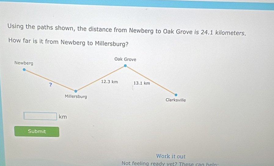 Using the paths shown, the distance from Newberg to Oak Grove is 24.1 kilometers. 
How far is it from Newberg to Millersburg? 
Oak Grove 
Newberg 
?
12.3 km 13.1 km
Millersburg Clarksville
□ km
Submit 
Work it out 
Not feeling ready vet? These can helo: