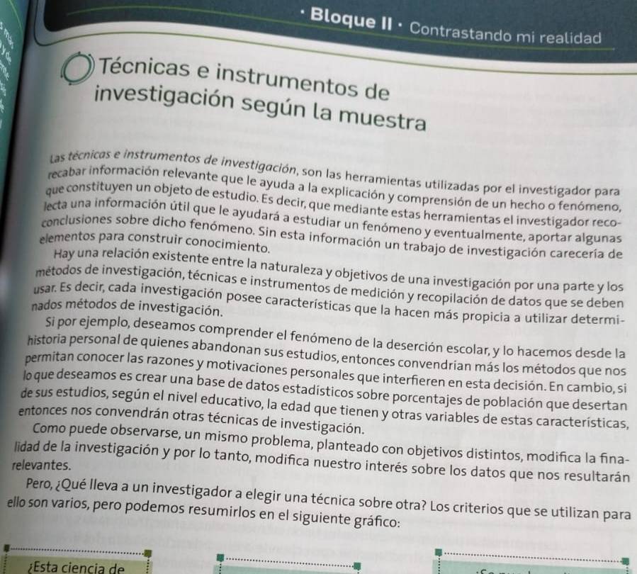 Bloque II · Contrastando mi realidad
Técnicas e instrumentos de
investigación según la muestra
Las técnicas e instrumentos de investigación, son las herramientas utilizadas por el investigador para
recabar información relevante que le ayuda a la explicación y comprensión de un hecho o fenómeno,
que constituyen un objeto de estudio. Es decir, que mediante estas herramientas el investigador reco-
lecta una información útil que le ayudará a estudiar un fenómeno y eventualmente, aportar algunas
conclusiones sobre dicho fenómeno. Sin esta información un trabajo de investigación carecería de
elementos para construir conocimiento.
Hay una relación existente entre la naturaleza y objetivos de una investigación por una parte y los
métodos de investigación, técnicas e instrumentos de medición y recopilación de datos que se deben
usar. Es decir, cada investigación posee características que la hacen más propicia a utilizar determi-
nados métodos de investigación.
Si por ejemplo, deseamos comprender el fenómeno de la deserción escolar, y lo hacemos desde la
historia personal de quienes abandonan sus estudios, entonces convendrian más los métodos que nos
permitan conocer las razones y motivaciones personales que interfieren en esta decisión. En cambio, si
lo que deseamos es crear una base de datos estadísticos sobre porcentajes de población que desertan
de sus estudios, según el nivel educativo, la edad que tienen y otras variables de estas características,
entonces nos convendrán otras técnicas de investigación.
Como puede observarse, un mismo problema, planteado con objetivos distintos, modifica la fina-
lidad de la investigación y por lo tanto, modifica nuestro interés sobre los datos que nos resultarán
relevantes.
Pero, ¿Qué lleva a un investigador a elegir una técnica sobre otra? Los criterios que se utilizan para
ello son varios, pero podemos resumirlos en el siguiente gráfico:
¿Esta ciencia de