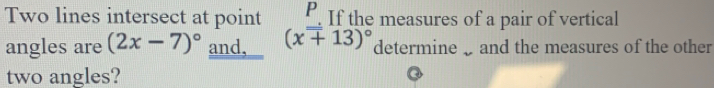 Two lines intersect at point . If the measures of a pair of vertical 
angles are (2x-7)^circ  and, (x+13)^circ  determine and the measures of the other 
two angles?