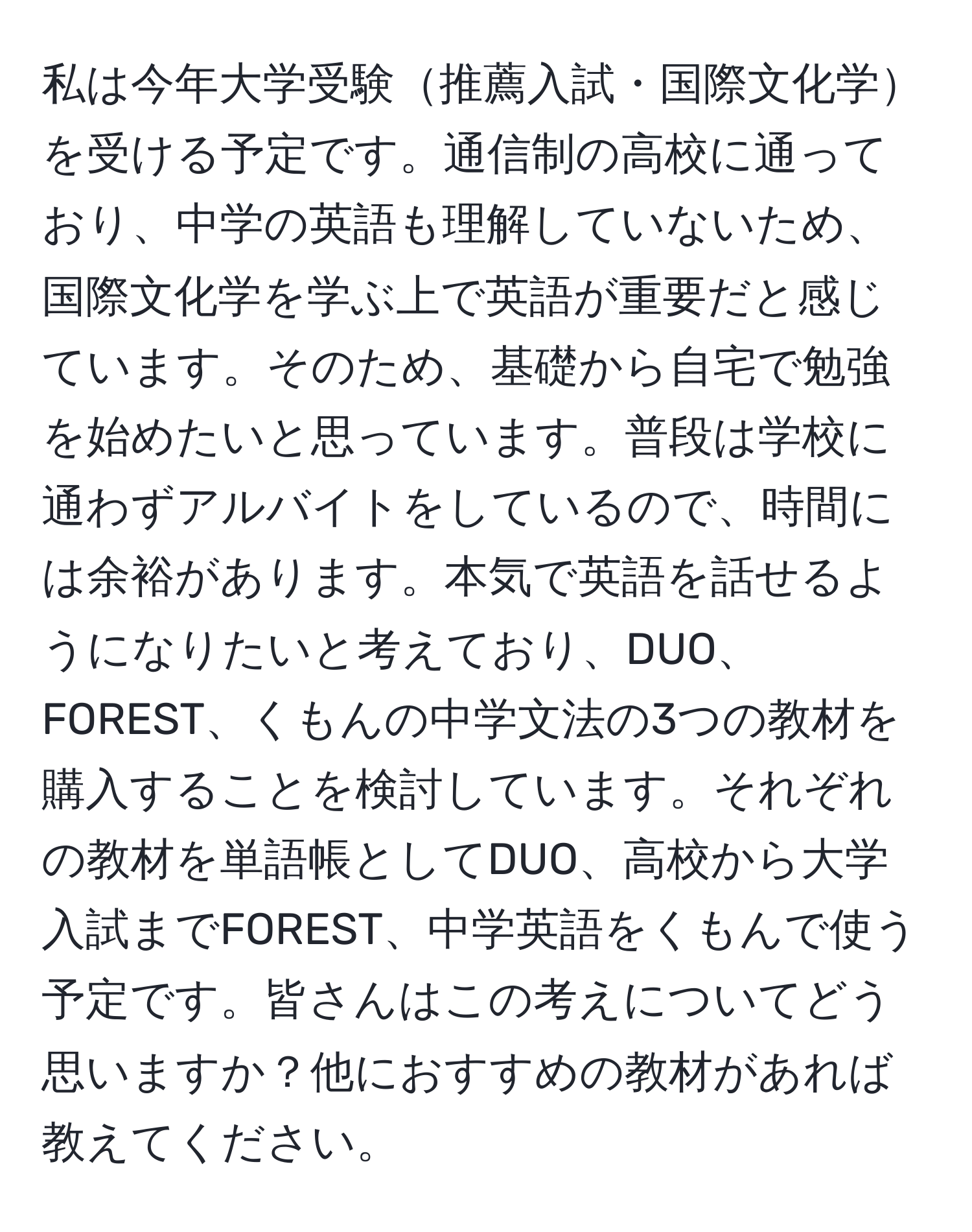 私は今年大学受験推薦入試・国際文化学を受ける予定です。通信制の高校に通っており、中学の英語も理解していないため、国際文化学を学ぶ上で英語が重要だと感じています。そのため、基礎から自宅で勉強を始めたいと思っています。普段は学校に通わずアルバイトをしているので、時間には余裕があります。本気で英語を話せるようになりたいと考えており、DUO、FOREST、くもんの中学文法の3つの教材を購入することを検討しています。それぞれの教材を単語帳としてDUO、高校から大学入試までFOREST、中学英語をくもんで使う予定です。皆さんはこの考えについてどう思いますか？他におすすめの教材があれば教えてください。