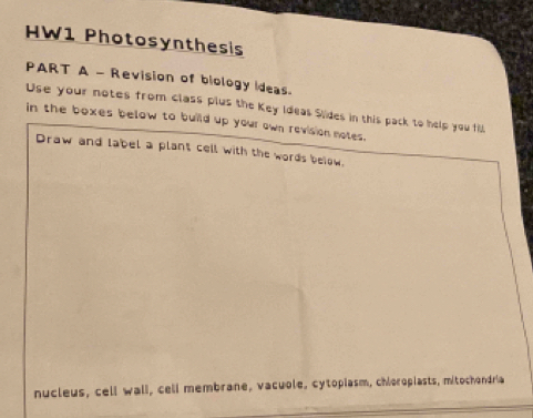 HW1 Photosynthesis 
PART A - Revision of biology Ideas. 
Use your notes from class plus the Key Ideas Sides in this pack to help you fill 
in the boxes below to build up your own revision notes. 
Draw and label a plant cell with the words below. 
nucleus, cell wall, cell membrane, vacuole, cytopiasm, chioropiasts, mitochondria