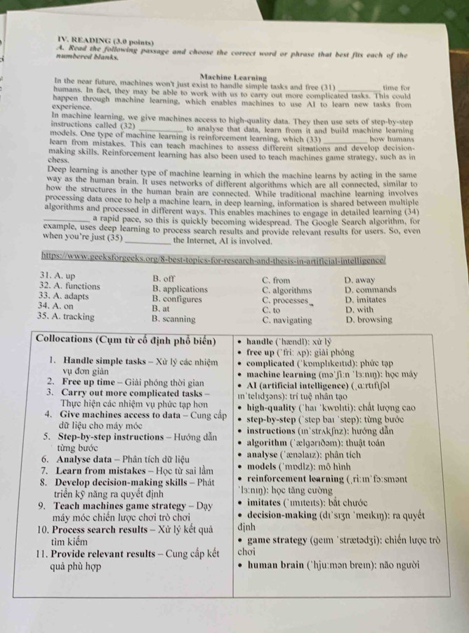 READING (3.0 points)
A. Read the following passage and choose the correct word or phrase that best fits each of the
numbered blanks.
Machine Learning
In the near future, machines won't just exist to handle simple tasks and free (31)
humans. In fact, they may be able to work with us to carry out more complicated tasks. This could time for
happen through machine learning, which enables machines to use AI to learn new tasks from
experience.
In machine learning, we give machines access to high-quality data. They then use sets of step-by-step
instructions called (32) _to analyse that data, learn from it and build machine learning
models. One type of machine learning is reinforcement learning, which (33) how humans
learn from mistakes. This can teach machines to assess different situations and develop decision-
making skills. Reinforcement learning has also been used to teach machines game strategy, such as in
chess.
Deep learning is another type of machine learning in which the machine learns by acting in the same
way as the human brain. It uses networks of different algorithms which are all connected, similar to
how the structures in the human brain are connected. While traditional machine learning involves
processing data once to help a machine learn, in deep learning, information is shared between multiple
algorithms and processed in different ways. This enables machines to engage in detailed learning (34)
_a rapid pace, so this is quickly becoming widespread. The Google Search algorithm, for
example, uses deep learning to process search results and provide relevant results for users. So, even
when you’re just (35)_ the Internet, AI is involved.
https://www.geeksforgeeks.org/8-best-topics-for-research-and-thesis-in-artificial-intelligence/
31. A. up B. off C. from D. away
32. A. functions B. applications C. algorithms D. commands
33. A. adapts B. configures C. processes D. imitates
34. A. on B. at
35. A. tra C. to D. with