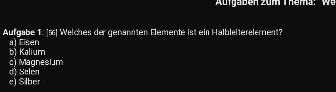 Aufgabén zum Thema: 'We
Aufgabe 1: [56] Welches der genannten Elemente ist ein Halbleiterelement?
a) Eisen
b) Kalium
c) Magnesium
d) Selen
e) Silber