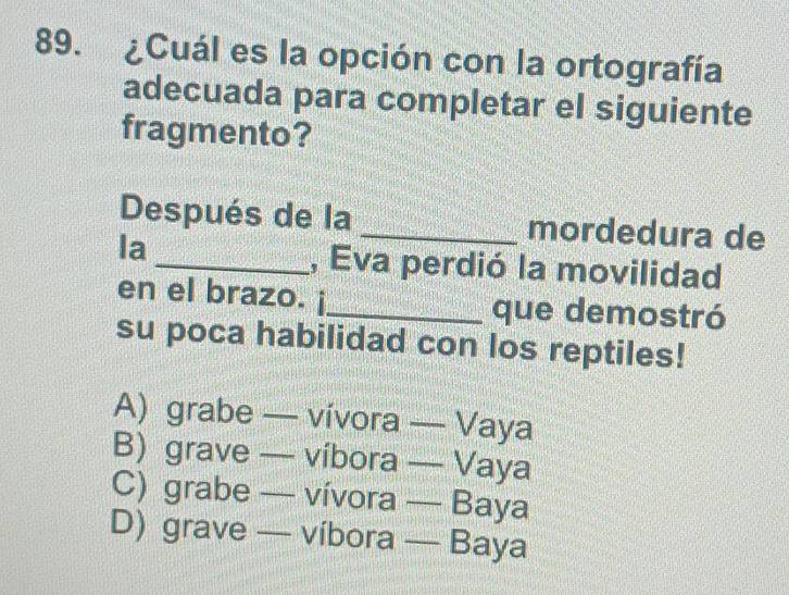 ¿Cuál es la opción con la ortografía
adecuada para completar el siguiente
fragmento?
Después de la _mordedura de
la
_, Eva perdió la movilidad
en el brazo. ¡_ que demostró
su poca habilidad con los reptiles!
A) grabe — vívora — Vaya
B) grave — víbora — Vaya
C) grabe — vívora — Baya
D) grave — víbora — Baya