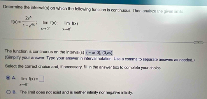 Determine the interval(s) on which the following function is continuous. Then analyze the given limits.
f(x)= 2e^x/1-e^(4x) ; limlimits _xto 0^-f(x); limlimits _xto 0^+f(x)
The function is continuous on the interval(s) (-∈fty ,0),(0,∈fty ). 
(Simplify your answer. Type your answer in interval notation. Use a comma to separate answers as needed.)
Select the correct choice and, if necessary, fill in the answer box to complete your choice.
A. limlimits _xto 0^-f(x)=□
B. The limit does not exist and is neither infinity nor negative infinity.