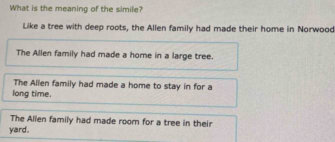 What is the meaning of the simile?
Like a tree with deep roots, the Allen family had made their home in Norwood
The Allen family had made a home in a large tree.
The Allen family had made a home to stay in for a
long time.
The Allen family had made room for a tree in their
yard.