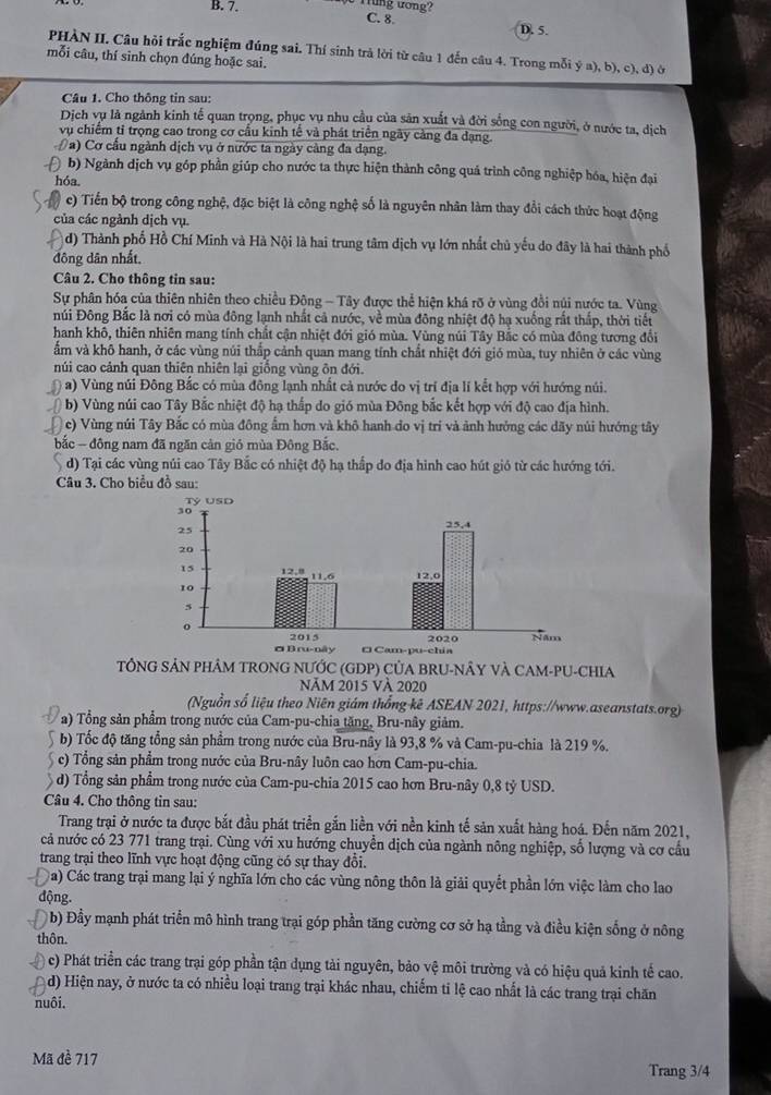 B. 7. Tng ương?
C. 8. D. 5.
PHÀN II. Câu hỏi trắc nghiệm đúng sai. Thí sinh trả lời từ câu 1 đến câu 4. Trong mỗi ý a), b), c), đ) ở
mỗi câu, thí sinh chọn đúng hoặc sai.
Câu 1. Cho thông tin sau:
Dịch vụ là ngành kinh tế quan trọng, phục vụ nhu cầu của sản xuất và đời sống con người, ở nước ta, dịch
vụ chiếm tỉ trọng cao trong cơ cấu kinh tế và phát triển ngày cảng đa dạng.
a) Cơ cầu ngành dịch vụ ở nước ta ngày càng đa dạng.
b) Ngành dịch vụ góp phần giúp cho nước ta thực hiện thành công quá trình công nghiệp hóa, hiện đại
hóa.
c) Tiến bộ trong công nghệ, đặc biệt là công nghệ số là nguyên nhân làm thay đổi cách thức hoạt động
của các ngành dịch vụ.
d) Thành phố Hồ Chí Minh và Hà Nội là hai trung tâm dịch vụ lớn nhất chủ yếu do đây là hai thành phố
đông dân nhất.
Câu 2. Cho thông tin sau:
Sự phân hóa của thiên nhiên theo chiều Đông - Tây được thể hiện khá rõ ở vùng đồi núi nước ta. Vùng
núi Đông Bắc là nơi có mùa đông lạnh nhất cả nước, về mùa đông nhiệt độ hạ xuống rắt thắp, thời tiết
hanh khô, thiên nhiên mang tính chất cận nhiệt đới gió mùa. Vùng núi Tây Bắc có mùa đông tương đổi
ẩm và khô hanh, ở các vùng núi thắp cảnh quan mang tính chất nhiệt đới gió mùa, tuy nhiên ở các vùng
núi cao cảnh quan thiên nhiên lại giồng vùng ôn đới.
() a) Vùng núi Đông Bắc có mùa đông lạnh nhất cả nước do vị trí địa lí kết hợp với hướng núi.
(  b) Vùng núi cao Tây Bắc nhiệt độ hạ thấp do gió mùa Đông bắc kết hợp với độ cao địa hình.
c) Vùng núi Tây Bắc có mùa đông ẩm hơn và khô hanh do vị trí và ảnh hưởng các dãy núi hướng tây
bắc - đông nam đã ngăn cản gió mùa Đông Bắc.
d) Tại các vùng núi cao Tây Bắc có nhiệt độ hạ thấp do địa hình cao hút gió từ các hướng tới.
Câu 3. Cho biểu đồ sau:
TÔNG SẢN PHÂM TRONG NƯỚC (GDP) CỦA BRU-NÂY VÀ CAM-PU-CHIA
ăm 2015 và 2020
(Nguồn số liệu theo Niên giám thống kê ASEAN 2021, https://www.aseanstats.org)
a) Tổng sản phẩm trong nước của Cam-pu-chia tặng, Bru-nây giảm.
b) Tốc độ tăng tổng sản phẩm trong nước của Bru-nây là 93,8 % và Cam-pu-chia là 219 %.
c) Tổng sản phẩm trong nước của Bru-nây luôn cao hơn Cam-pu-chia.
d) Tổng sản phẩm trong nước của Cam-pu-chia 2015 cao hơn Bru-nây 0,8 tỷ USD.
Câu 4. Cho thông tin sau:
Trang trại ở nước ta được bắt đầu phát triển gắn liền với nền kinh tế sản xuất hàng hoá. Đến năm 2021,
cả nước có 23 771 trang trại. Cùng với xu hướng chuyển dịch của ngành nông nghiệp, số lượng và cơ cầu
trang trại theo lĩnh vực hoạt động cũng có sự thay đổi.
Da) Các trang trại mang lại ý nghĩa lớn cho các vùng nông thôn là giải quyết phần lớn việc làm cho lao
động.
b) Đầy mạnh phát triển mô hình trang trại góp phần tăng cường cơ sở hạ tằng và điều kiện sống ở nông
thôn.
c) Phát triển các trang trại góp phần tận dụng tài nguyên, bảo vệ môi trường và có hiệu quả kinh tế cao.
d) Hiện nay, ở nước ta có nhiều loại trang trại khác nhau, chiếm tỉ lệ cao nhất là các trang trại chăn
nuôi.
Mã đề 717
Trang 3/4