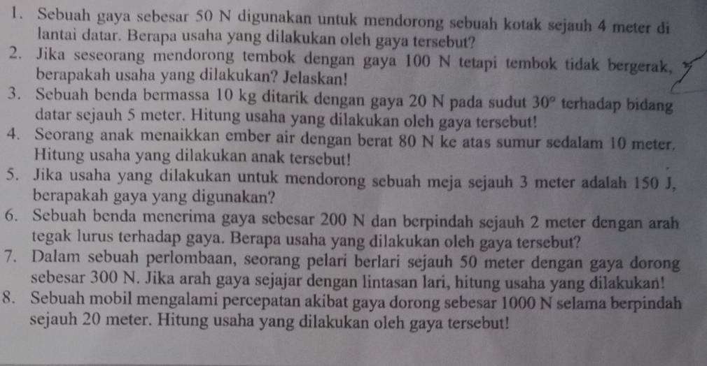 Sebuah gaya sebesar 50 N digunakan untuk mendorong sebuah kotak sejauh 4 meter di 
lantai datar. Berapa usaha yang dilakukan oleh gaya tersebut? 
2. Jika seseorang mendorong tembok dengan gaya 100 N tetapi tembok tidak bergerak, 
berapakah usaha yang dilakukan? Jelaskan! 
3. Sebuah benda bermassa 10 kg ditarik dengan gaya 20 N pada sudut 30° terhadap bidang 
datar sejauh 5 meter. Hitung usaha yang dilakukan oleh gaya tersebut! 
4. Seorang anak menaikkan ember air dengan berat 80 N ke atas sumur sedalam 10 meter. 
Hitung usaha yang dilakukan anak tersebut! 
5. Jika usaha yang dilakukan untuk mendorong sebuah meja sejauh 3 meter adalah 150 J, 
berapakah gaya yang digunakan? 
6. Sebuah benda menerima gaya sebesar 200 N dan berpindah sejauh 2 meter dengan arah 
tegak lurus terhadap gaya. Berapa usaha yang dilakukan oleh gaya tersebut? 
7. Dalam sebuah perlombaan, seorang pelari berlari sejauh 50 meter dengan gaya dorong 
sebesar 300 N. Jika arah gaya sejajar dengan lintasan lari, hitung usaha yang dilakukan! 
8. Sebuah mobil mengalami percepatan akibat gaya dorong sebesar 1000 N selama berpindah 
sejauh 20 meter. Hitung usaha yang dilakukan oleh gaya tersebut!