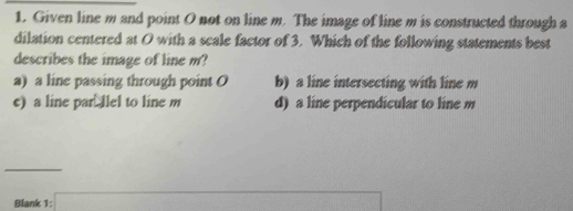 Given line m and point O not on line m. The image of line m is constructed through a
dilation centered at O with a scale factor of 3. Which of the following statements best
describes the image of line m?
a) a line passing through point O b) a line intersecting with line m
c) a line par llel to line m d) a line perpendicular to line m
_
Blank 1: |MN|=sqrt()-sqrt(|a|· |b|)