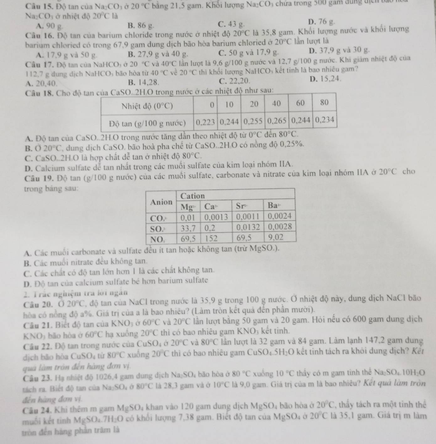 Cầu 15. Độ tan của Na CO_3 20°C bằng 21,5 gam. Khối lượng Na_2CO_3 chứa trong 500 gam dung địch bắt
Na_2CO_3 ở nhiệt độ 20°C là
A, 90 g. B. 86 g. C. 43 g.
D. 76 g.
Cầu 16. Độ tan của barium chloride trong nước ở nhiệt độ 20°C là 35,8 gam. Khối lượng nước và khổi lượng
barium chloried có trong 67,9 gam dung dịch bão hòa barium chloried ở 20°C lần lượt là
A. 17,9 g và 50 g. B. 27,9 g và 40 g. C. 50 g và 17,9 g. D. 37,9 g và 30 g.
Cầu 17. Độ tan của NaH CO_3 Ở 20°C và 40°C lần lượt là 9,6 g/100 g nước và 12,7 g/100 g nước. Khi giảm nhiệt độ của
112,7 g dung dịch NaHCO₃ bão hòa từ 40°C về 20°C thì khối lượng NaHCO₃ kết tinh là bao nhiêu gam?
A. 20,40. B. 14,28. C. 22,20. D. 15,24.
Câu 18. Cho đ
A. Độ tan của CaSO..2H.O trong nước tăng dần theo nhiệt độ từ 0°C đến 80°C.
B. 020°C dung dịch CaSO. bão hoà pha chế từ CaSO..2H.O có nồng độ 0,25%.
C. CaSO .2H O là hợp chất de^(frac π)6 tan ở nhiệt độ 80°C.
D. Calcium sulfate dễ tan nhất trong các muối sulfate của kim loại nhóm IIA.
Cầu 19. Độ tan (g/100 g nước) của các muồi sulfate, carbonate và nitrate của kim loại nhóm IIA ở 20°C cho
trong bảng sau:
A. Các muối carbonate và sulfate đều ít tan hoặc không tan (trừ MgSO.).
B. Các muối nitrate đều không tan.
C. Các chất có độ tan lớn hơn 1 là các chất không tan.
D. Độ tan của calcium sulfate bé hơn barium sulfate
2. Trắc nghiệm tra lời ngắn
Câu 20. 020°C 2, độ tan của NaCl trong nước là 35,9 g trong 100 g nước. Ở nhiệt độ này, dung dịch NaCl bão
hòa có nồng độ a%. Giá trị của a là bao nhiêu? (Làm tròn kết quả đến phần mười).
Câu 21. Biết độ tan của KNO_3 Ở 60°C và 20°C lần lượt bằng 50 gam và 20 gam. Hỏi nếu có 600 gam dung dịch
KNO_3 bão hòa ở 60°C hạ xuồng 20°C thì có bao nhiêu gam KNO₃ kết tinh.
Cầu 22. Độ tan trong nước của CuSO4 ở 20°C và 80°C lần lượt là 32 gam và 84 gam. Làm lạnh 147,2 gam dung
dịch bāo hòa CuSO_4 từ 80°C xuồng 20°C thì có bao nhiêu gam CuSO_4.5H_2C )  kết tinh tách ra khỏi dung dịch? Kết
quá làm trận đến hàng đơn vị.
Câu 23. Hạ nhiệt độ 1026,4 gam dung dịch Na SO_4 bão hòa ở 80°C xuống 10°C thầy có m gam tinh thể Na_2SO_4.10H_2O
tách ra. Biết độ tan của Na_2SO_4 80°C là 28,3 gam và ở 10°C là 9,0 gam. Giá trị của m là bao nhiêu? Kết quá làm tròn
đến hàng đơn vị.
Câu 24. Khi thêm m gam MgSO_4 khan vào 120 gam dung dịch MgSO_4 bão hòa ở 20°C thy tách ra một tinh thể
muối kết tình MgSO_4.7H_2O có khổi lượng 7,38 gam. Biết độ tan của MgSO_4 Ở 20°C là 35,1 gam. Giá trị m làm
tròn đến hàng phản trăm là