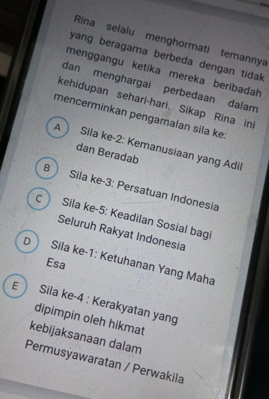 Rina selalu menghormati temannya
yang beragama berbeda dengan tidak 
menggangu ketika mereka beribadah
dan menghargai perbedaan dalam
kehidupan sehari-hari. Sikap Rina ini
mencerminkan pengamalan sila ke:
A Sila ke -2 : Kemanusiaan yang Adil
dan Beradab
B Sila ke -3 : Persatuan Indonesia
c Sila ke -5 : Keadilan Sosial bagi
Seluruh Rakyat Indonesia
D Sila ke -1 : Ketuhanan Yang Maha Esa
E Sila ke -4 : Kerakyatan yang
dipimpin oleh hikmat
kebijaksanaan dalam
Permusýawaratan / Perwakila