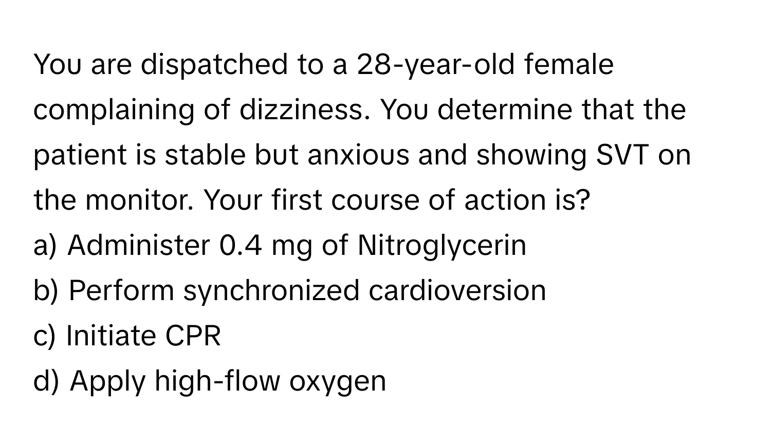 You are dispatched to a 28-year-old female complaining of dizziness. You determine that the patient is stable but anxious and showing SVT on the monitor. Your first course of action is?

a) Administer 0.4 mg of Nitroglycerin 
b) Perform synchronized cardioversion 
c) Initiate CPR 
d) Apply high-flow oxygen