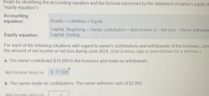 Begin by identifying the accounting equation and the formula expressed by the statement of owner's equity (t 
''equity equation''): 
Accounting 
equation: Assets = Liabilities + Equity 
Capital, Beginning + Owner contribution + Net income or - Net loss - Owner withdraw 
Equity equation: Capital, Ending 
For each of the following situations with regard to owner's contributions and withdrawals of the business, com 
the amount of net income or net loss during June 2024. (Use a minus sign or parentheses for a net loss.) 
a. The owner contributed $10,000 to the business and made no withdrawals. 
Net income (loss) is $ 77,000
b. The owner made no contributions. The owner withdrew cash of $3,000. 
Net inçome (loss) is