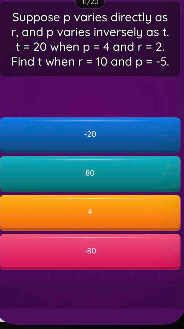 11/20
Suppose p varies directly as
r, and p varies inversely as t.
t=20 when p=4 and r=2. 
Find t when r=10 and p=-5.
-20
80
4
-80