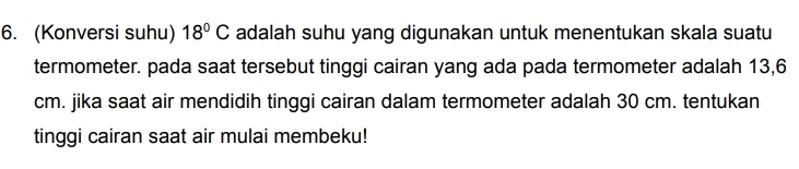 (Konversi suhu) 18°C adalah suhu yang digunakan untuk menentukan skala suatu 
termometer. pada saat tersebut tinggi cairan yang ada pada termometer adalah 13,6
cm. jika saat air mendidih tinggi cairan dalam termometer adalah 30 cm. tentukan 
tinggi cairan saat air mulai membeku!