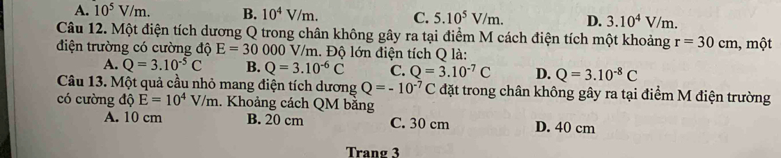 A. 10^5V/m. B. 10^4V/m. C. 5.10^5V/m. D. 3.10^4V/m. 
Câu 12. Một điện tích dương Q trong chân không gây ra tại điểm M cách điện tích một khoảng r=30cm , một
điện trường có cường độ E=30 000 V/m. Độ lớn điện tích Q là:
A. Q=3.10^(-5)C B. Q=3.10^(-6)C C. Q=3.10^(-7)C D. Q=3.10^(-8)C
Câu 13. Một quả cầu nhỏ mang điện tích dương Q=-10^(-7)C đặt trong chân không gây ra tại điểm M điện trường
có cường độ E=10^4V/m.. Khoảng cách QM bằng
A. 10 cm B. 20 cm C. 30 cm D. 40 cm
Trang 3