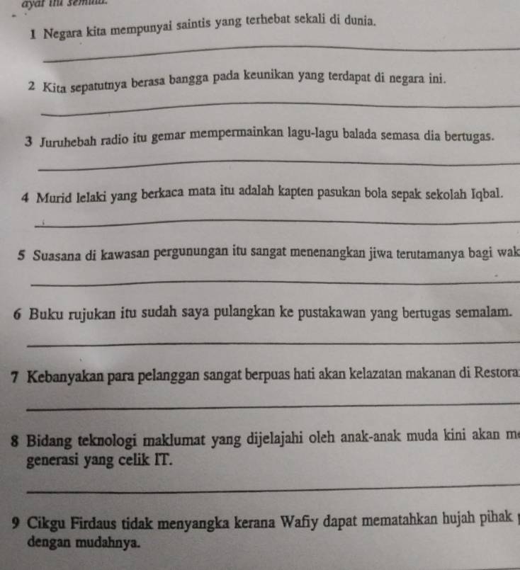 ayar ihe semna . 
1 Negara kita mempunyai saintis yang terhebat sekali di dunia. 
_ 
_ 
2 Kita sepatutnya berasa bangga pada keunikan yang terdapat di negara ini. 
3 Juruhebah radio itu gemar mempermainkan lagu-lagu balada semasa dia bertugas. 
_ 
4 Murid lelaki yang berkaca mata itu adalah kapten pasukan bola sepak sekolah Iqbal. 
_ 
5 Suasana di kawasan pergunungan itu sangat menenangkan jiwa terutamanya bagi wak 
_ 
6 Buku rujukan itu sudah saya pulangkan ke pustakawan yang bertugas semalam. 
_ 
7 Kebanyakan para pelanggan sangat berpuas hati akan kelazatan makanan di Restora 
_ 
8 Bidang teknologi maklumat yang dijelajahi oleh anak-anak muda kini akan m 
generasi yang celik IT. 
_ 
9 Cikgu Firdaus tidak menyangka kerana Wafiy dapat mematahkan hujah pihak 
dengan mudahnya.