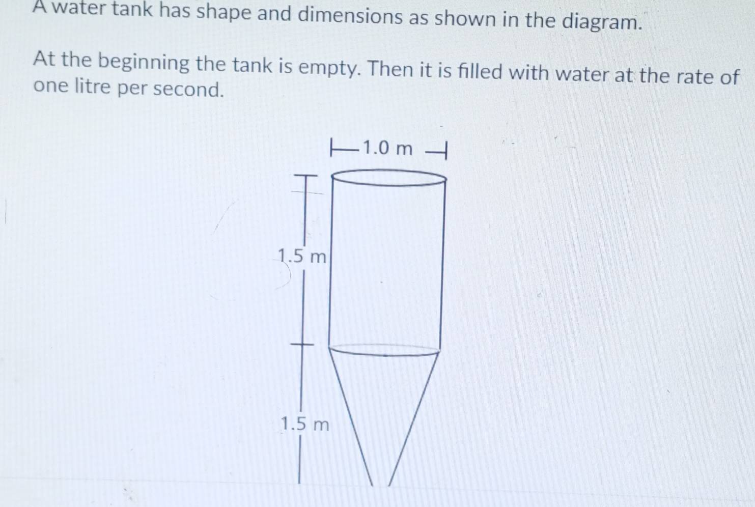 A water tank has shape and dimensions as shown in the diagram.
At the beginning the tank is empty. Then it is filled with water at the rate of
one litre per second.
1.0 m
1.5 m
1.5 m