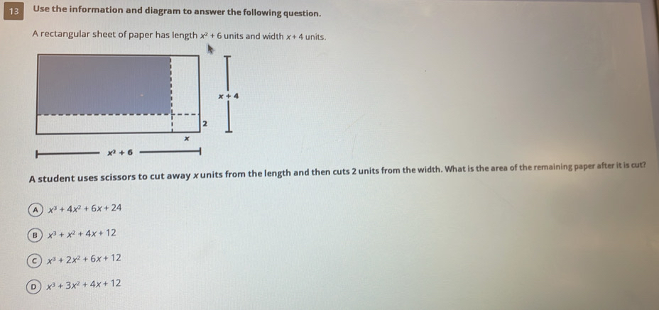 Use the information and diagram to answer the following question.
A rectangular sheet of paper has length x^2+6 units and width x+4 units.
A student uses scissors to cut away xunits from the length and then cuts 2 units from the width. What is the area of the remaining paper after it is cut?
a x^3+4x^2+6x+24
B x^3+x^2+4x+12
C x^3+2x^2+6x+12
D x^3+3x^2+4x+12